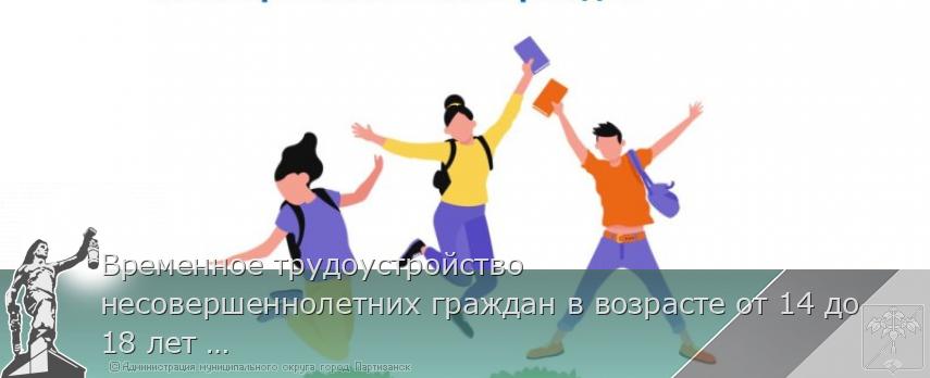 Временное трудоустройство несовершеннолетних граждан в возрасте от 14 до 18 лет в свободное от учебы время | Администрация муниципального округа город Партизанск Приморского края Официальный сайт Временное трудоустройство несовершеннолетних граждан в возрасте от 14 до 18 лет в свободное от учебы время | Администрация муниципального округа город Партизанск Приморского края Официальный сайт