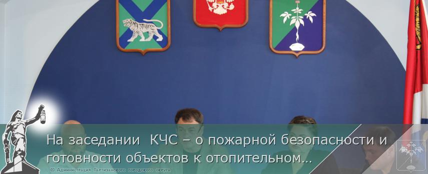 На заседании  КЧС – о пожарной безопасности и готовности объектов к отопительному сезону  | Администрация муниципального округа город Партизанск Приморского края Официальный сайт