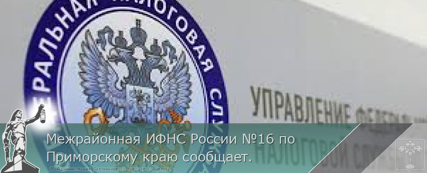 Межрайонная ИФНС России №16 по Приморскому краю сообщает. | Администрация муниципального округа город Партизанск Приморского края Официальный сайт