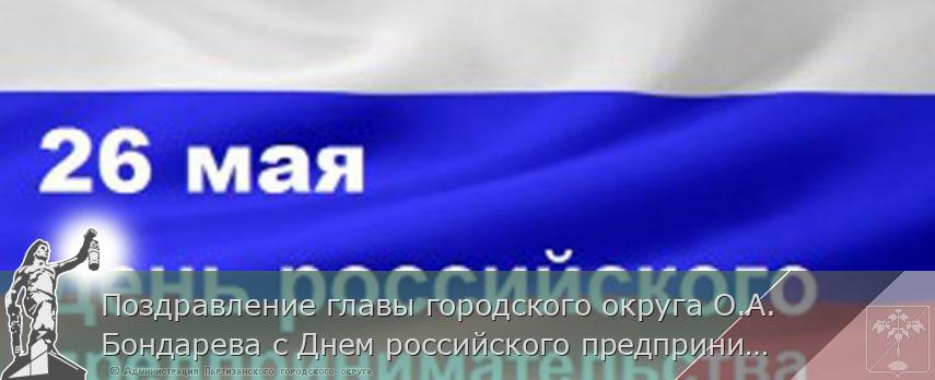 Поздравление главы городского округа О.А. Бондарева с Днем российского предпринимательства | Администрация муниципального округа город Партизанск Приморского края Официальный сайт